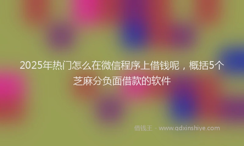 2025年热门怎么在微信程序上借钱呢，概括5个芝麻分负面借款的软件