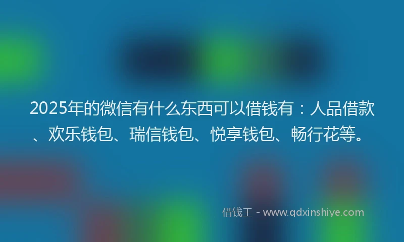 2025年的微信有什么东西可以借钱有：人品借款、欢乐钱包、瑞信钱包、悦享钱包、畅行花等。