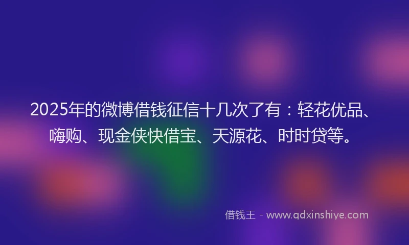 2025年的微博借钱征信十几次了有：轻花优品、嗨购、现金侠快借宝、天源花、时时贷等。