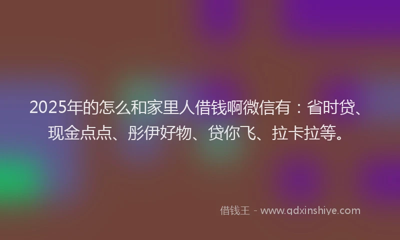 2025年的怎么和家里人借钱啊微信有：省时贷、现金点点、彤伊好物、贷你飞、拉卡拉等。