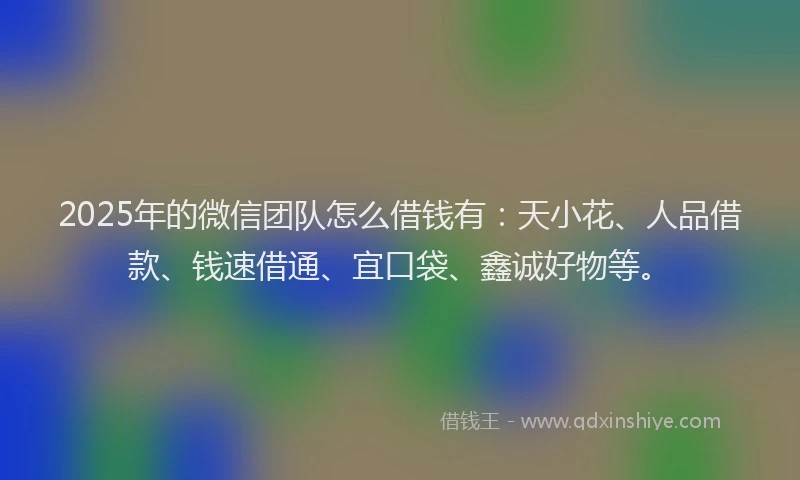 2025年的微信团队怎么借钱有：天小花、人品借款、钱速借通、宜口袋、鑫诚好物等。
