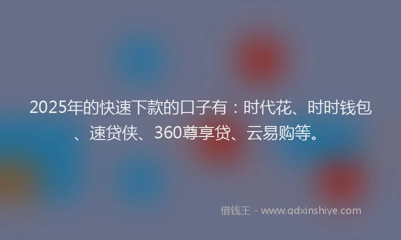 2025年的快速下款的口子有：时代花、时时钱包、速贷侠、360尊享贷、云易购等。