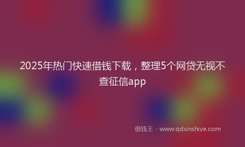 2025年热门快速借钱下载,整理5个网贷无视不查征信app