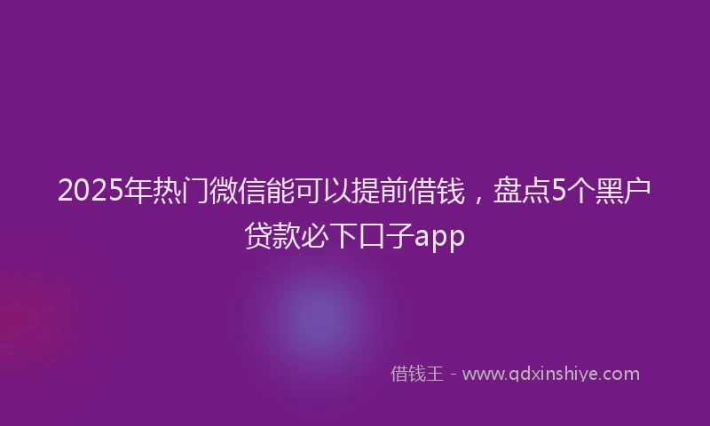2025年热门微信能可以提前借钱，盘点5个黑户贷款必下口子app