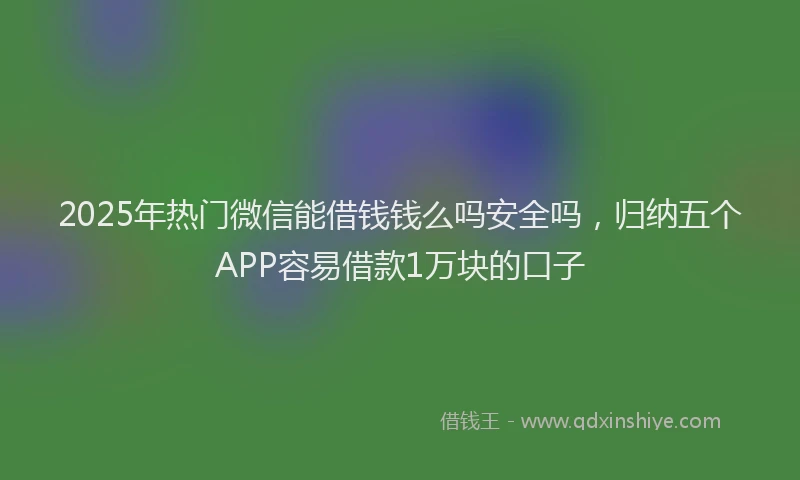 2025年热门微信能借钱钱么吗安全吗，归纳五个APP容易借款1万块的口子
