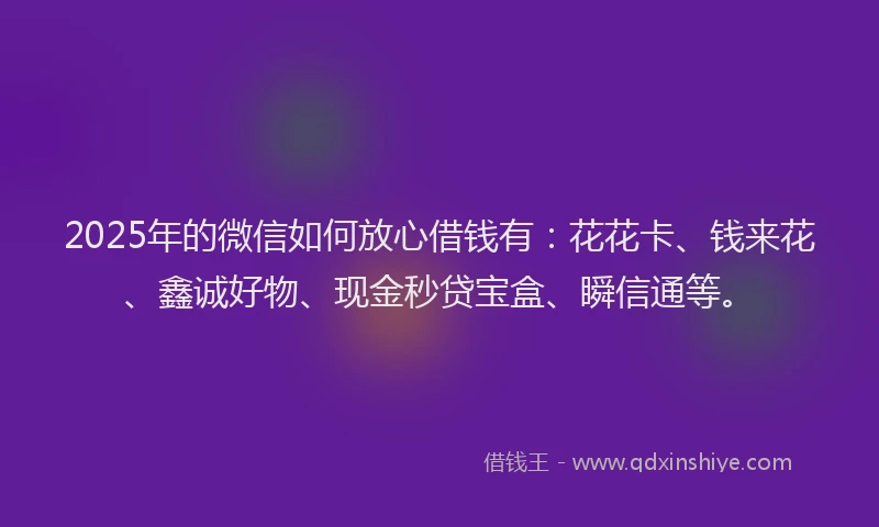 2025年的微信如何放心借钱有：花花卡、钱来花、鑫诚好物、现金秒贷宝盒、瞬信通等。