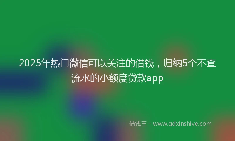 2025年热门微信可以关注的借钱，归纳5个不查流水的小额度贷款app