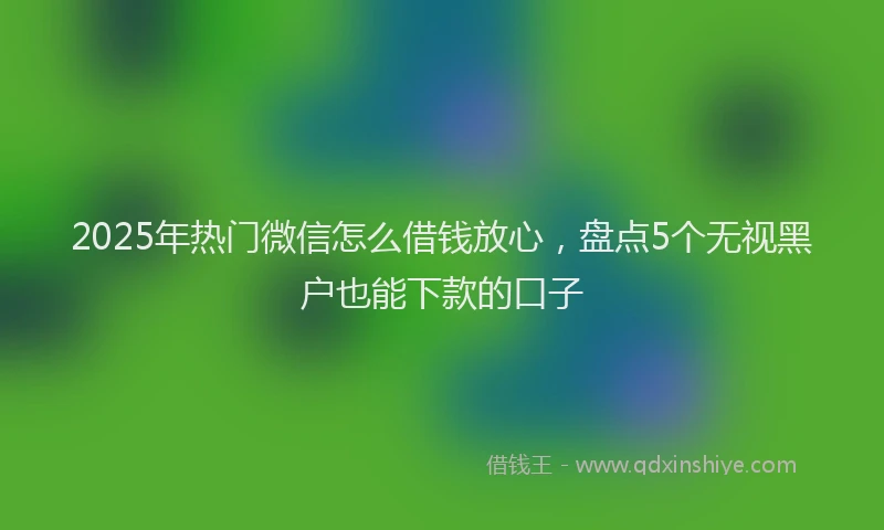 2025年热门微信怎么借钱放心，盘点5个无视黑户也能下款的口子