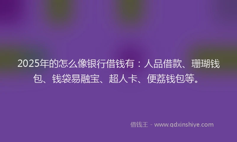 2025年的怎么像银行借钱有：人品借款、珊瑚钱包、钱袋易融宝、超人卡、便荔钱包等。