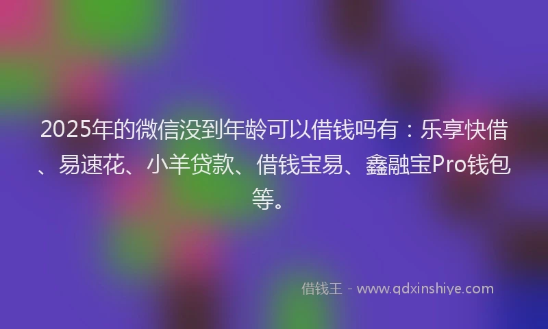 2025年的微信没到年龄可以借钱吗有：乐享快借、易速花、小羊贷款、借钱宝易、鑫融宝Pro钱包等。
