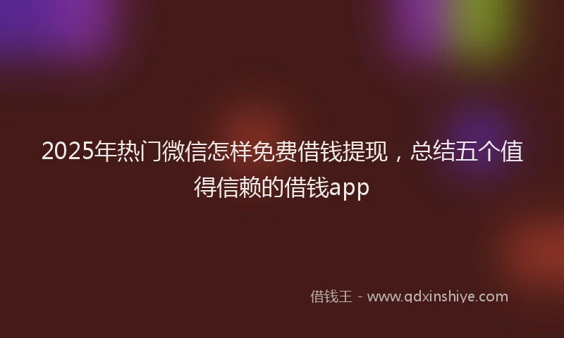 2025年热门微信怎样免费借钱提现，总结五个值得信赖的借钱app