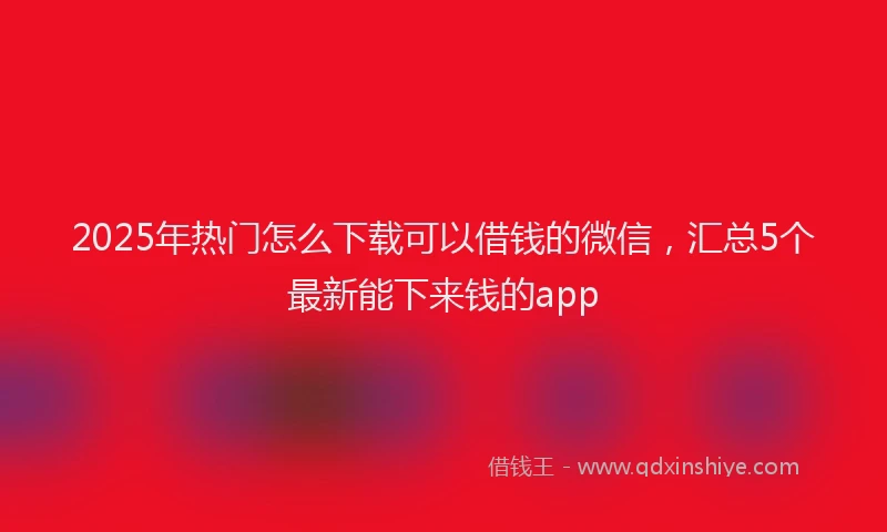 2025年热门怎么下载可以借钱的微信，汇总5个最新能下来钱的app