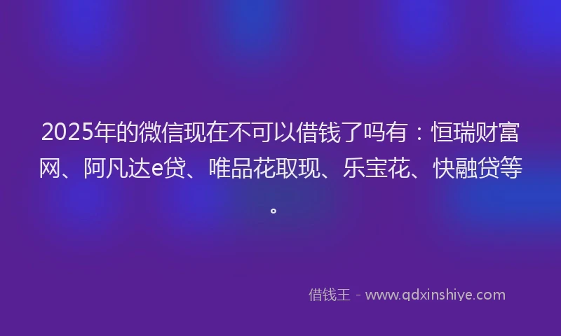 2025年的微信现在不可以借钱了吗有：恒瑞财富网、阿凡达e贷、唯品花取现、乐宝花、快融贷等。
