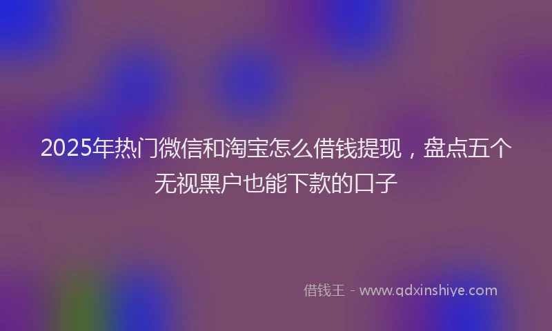 2025年热门微信和淘宝怎么借钱提现，盘点五个无视黑户也能下款的口子