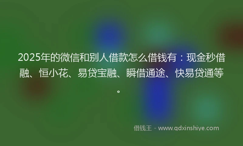 2025年的微信和别人借款怎么借钱有：现金秒借融、恒小花、易贷宝融、瞬借通途、快易贷通等。