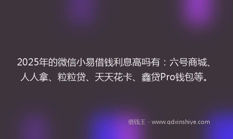 2025年的微信小易借钱利息高吗有：六号商城、人人拿、粒粒贷、天天花卡、鑫贷Pro钱包等。