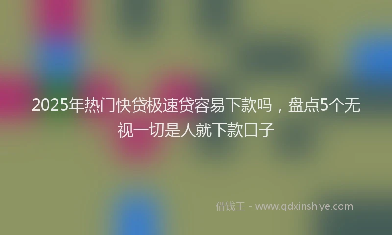 2025年热门快贷极速贷容易下款吗，盘点5个无视一切是人就下款口子
