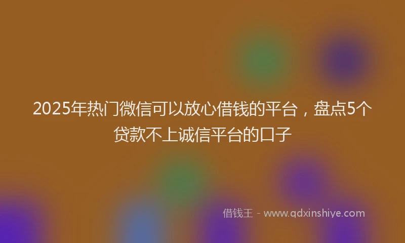 2025年热门微信可以放心借钱的平台，盘点5个贷款不上诚信平台的口子