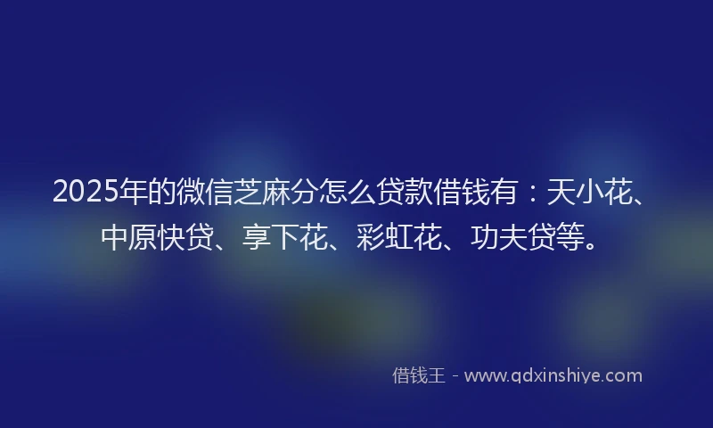 2025年的微信芝麻分怎么贷款借钱有：天小花、中原快贷、享下花、彩虹花、功夫贷等。