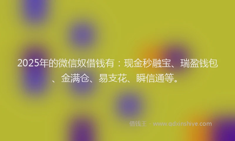 2025年的微信奴借钱有：现金秒融宝、瑞盈钱包、金满仓、易支花、瞬信通等。
