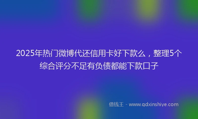 2025年热门微博代还信用卡好下款么，整理5个综合评分不足有负债都能下款口子