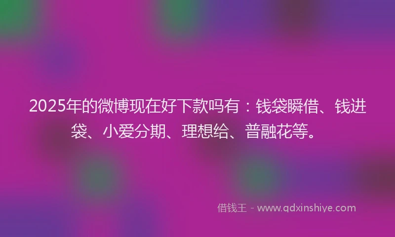 2025年的微博现在好下款吗有：钱袋瞬借、钱进袋、小爱分期、理想给、普融花等。