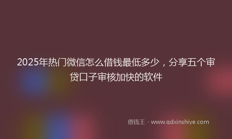 2025年热门微信怎么借钱最低多少，分享五个审贷口子审核加快的软件