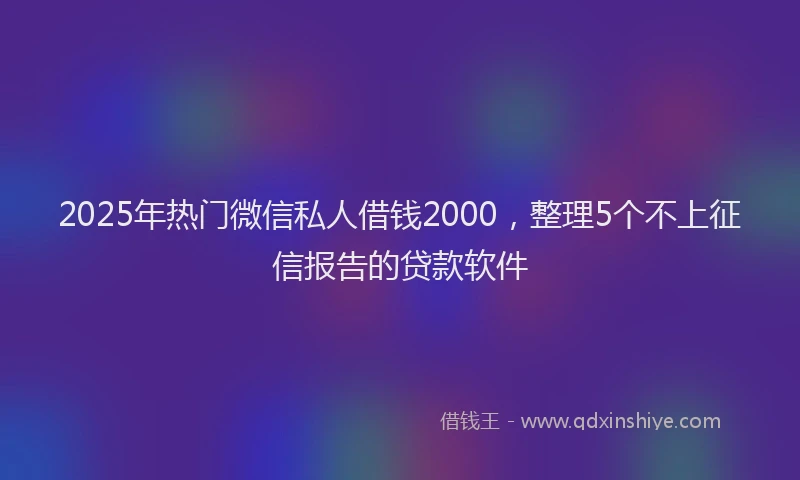 2025年热门微信私人借钱2000，整理5个不上征信报告的贷款软件