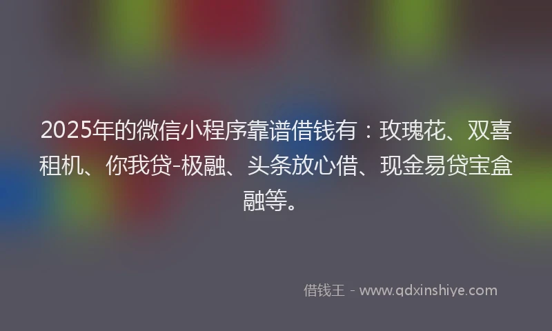 2025年的微信小程序靠谱借钱有：玫瑰花、双喜租机、你我贷-极融、头条放心借、现金易贷宝盒融等。