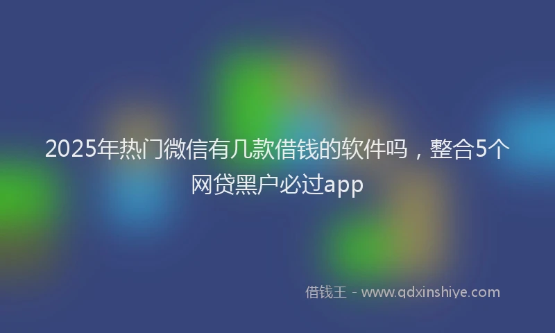 2025年热门微信有几款借钱的软件吗，整合5个网贷黑户必过app