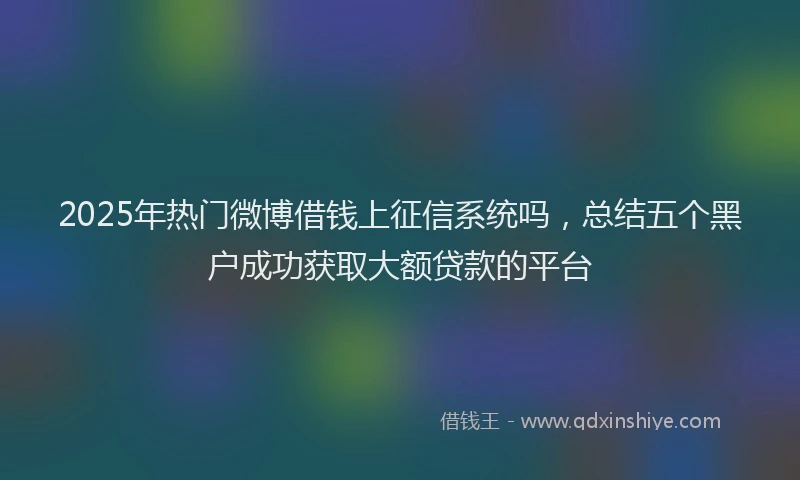 2025年热门微博借钱上征信系统吗，总结五个黑户成功获取大额贷款的平台