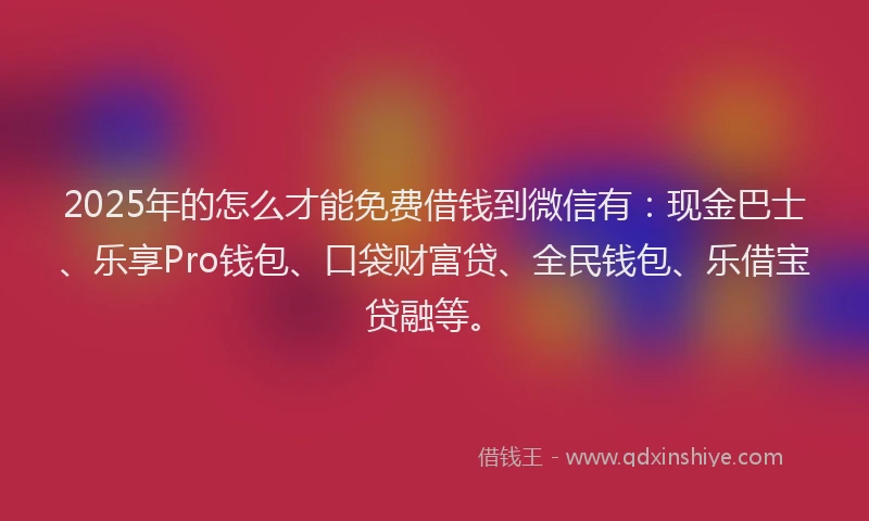 2025年的怎么才能免费借钱到微信有：现金巴士、乐享Pro钱包、口袋财富贷、全民钱包、乐借宝贷融等。