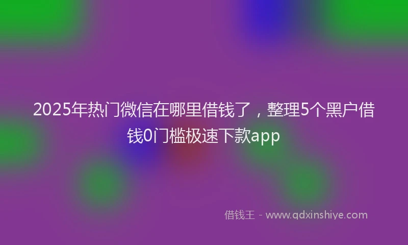 2025年热门微信在哪里借钱了，整理5个黑户借钱0门槛极速下款app