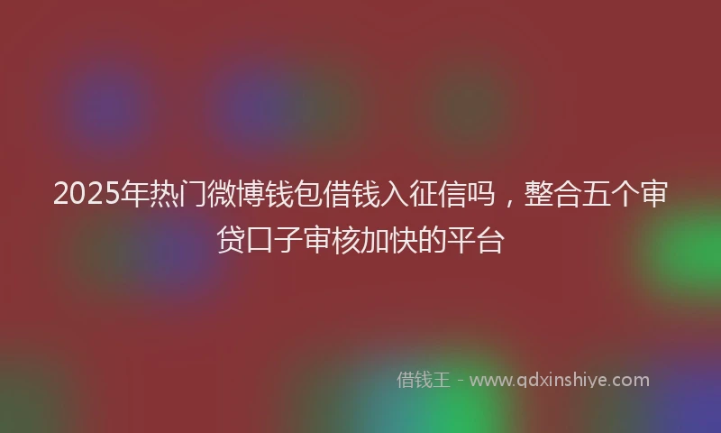 2025年热门微博钱包借钱入征信吗，整合五个审贷口子审核加快的平台