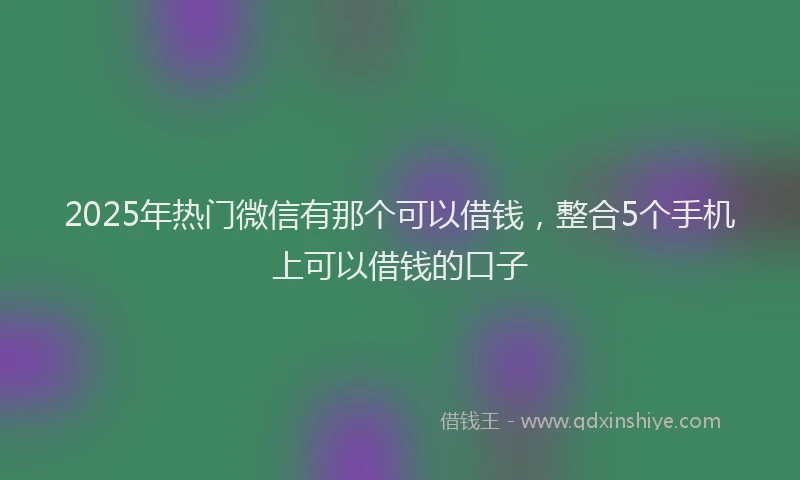 2025年热门微信有那个可以借钱，整合5个手机上可以借钱的口子