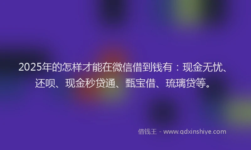 2025年的怎样才能在微信借到钱有：现金无忧、还呗、现金秒贷通、甄宝借、琉璃贷等。