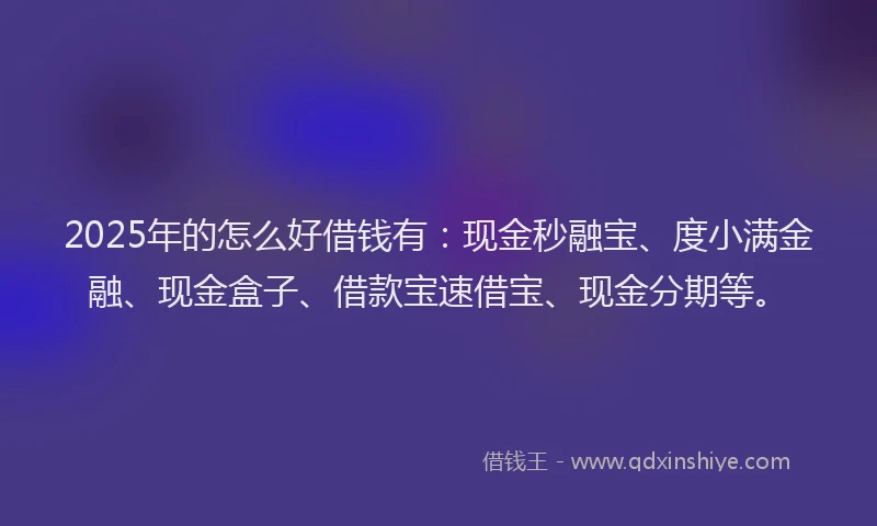 2025年的怎么好借钱有:现金秒融宝、度小满金融、现金盒子、借款宝速借宝、现金分期等。