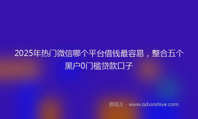 2025年热门微信哪个平台借钱最容易，整合五个黑户0门槛贷款口子