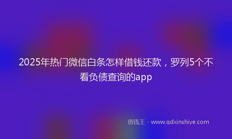 2025年热门微信白条怎样借钱还款，罗列5个不看负债查询的app