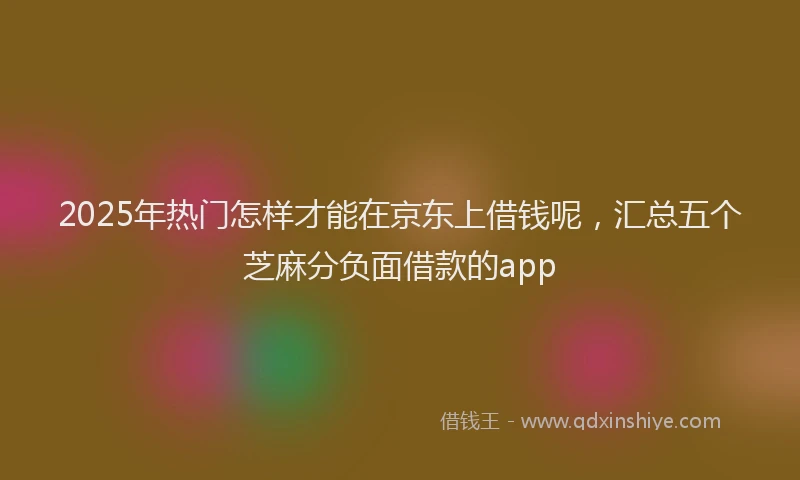 2025年热门怎样才能在京东上借钱呢，汇总五个芝麻分负面借款的app