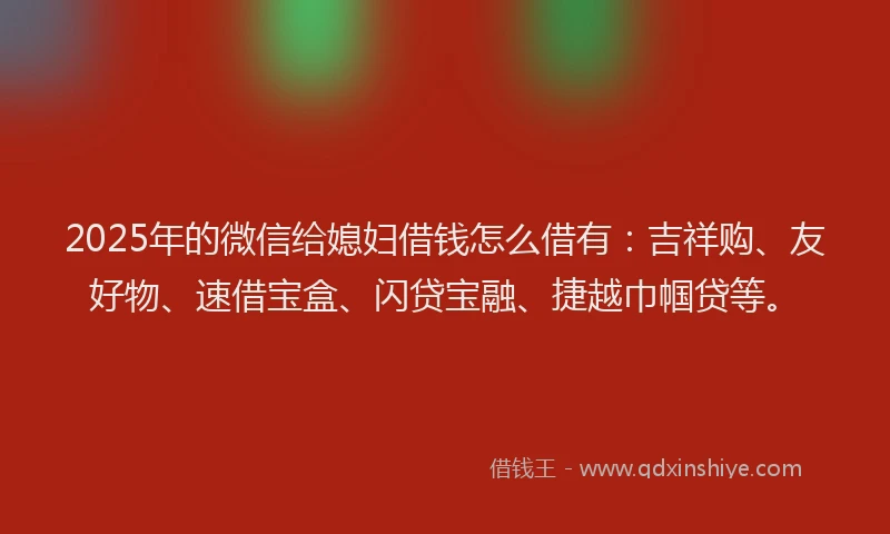 2025年的微信给媳妇借钱怎么借有：吉祥购、友好物、速借宝盒、闪贷宝融、捷越巾帼贷等。