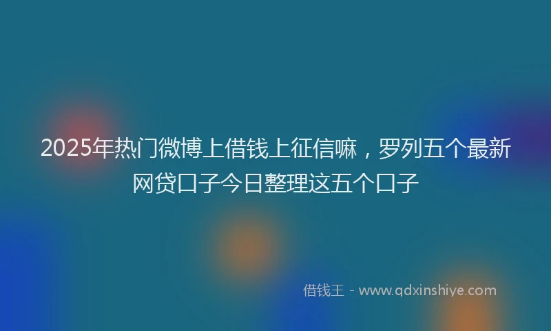 2025年热门微博上借钱上征信嘛，罗列五个最新网贷口子今日整理这五个口子
