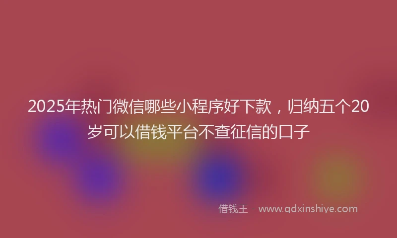 2025年热门微信哪些小程序好下款，归纳五个20岁可以借钱平台不查征信的口子