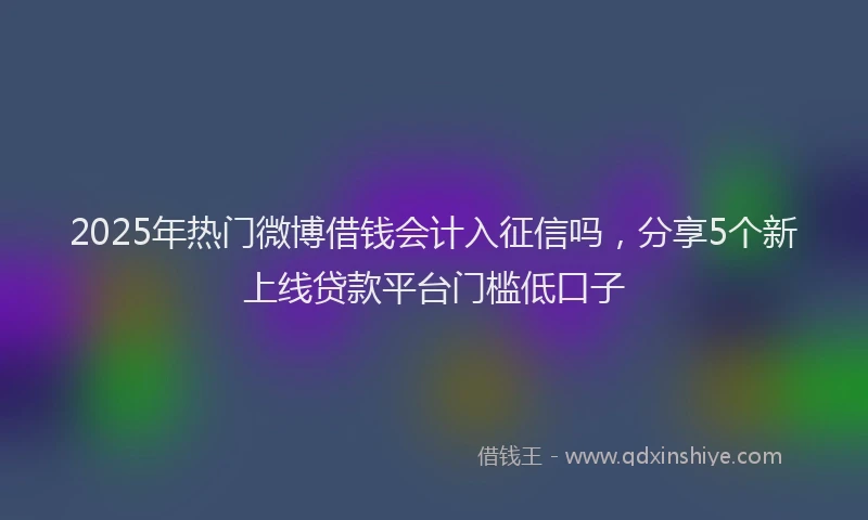 2025年热门微博借钱会计入征信吗，分享5个新上线贷款平台门槛低口子