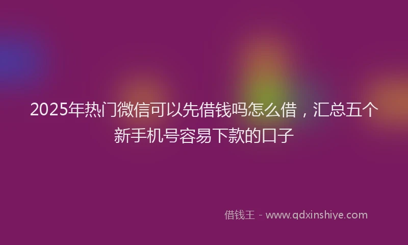 2025年热门微信可以先借钱吗怎么借，汇总五个新手机号容易下款的口子