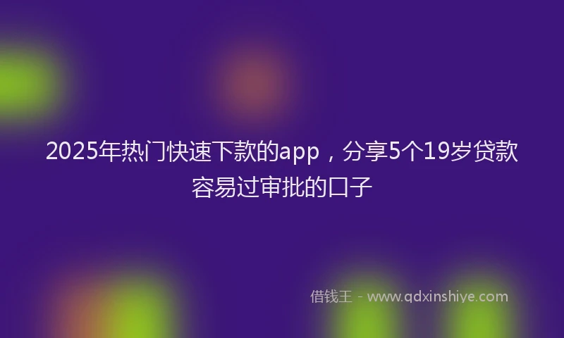 2025年热门快速下款的app，分享5个19岁贷款容易过审批的口子