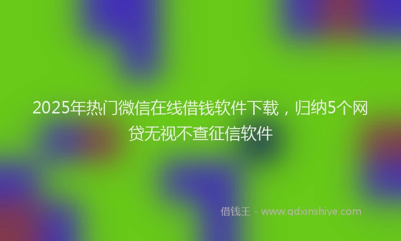 2025年热门微信在线借钱软件下载，归纳5个网贷无视不查征信软件