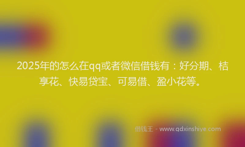 2025年的怎么在qq或者微信借钱有：好分期、桔享花、快易贷宝、可易借、盈小花等。