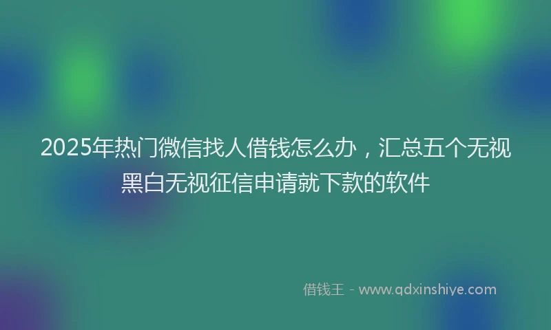 2025年热门微信找人借钱怎么办，汇总五个无视黑白无视征信申请就下款的软件
