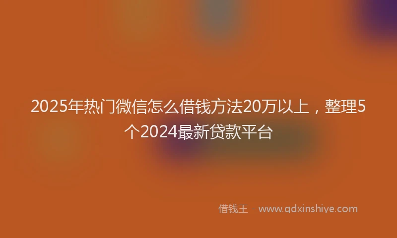2025年热门微信怎么借钱方法20万以上，整理5个2024最新贷款平台